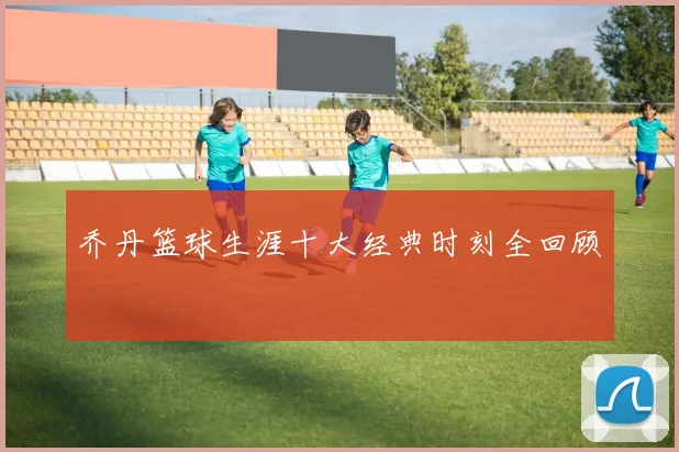 乔丹篮球生涯十大经典时刻全回顾