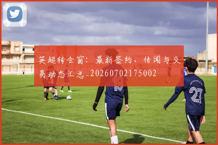 英超转会窗：最新签约、传闻与交易动态汇总_20260702175002
