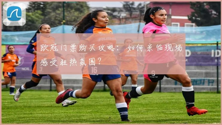 欧冠门票购买攻略:如何亲临现场感受狂热氛围?