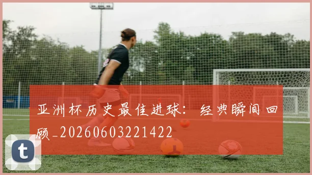 亚洲杯历史最佳进球:经典瞬间回顾_20260603221422