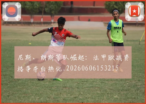 尼斯、朗斯等队崛起：法甲欧战资格争夺白热化_20260606153215