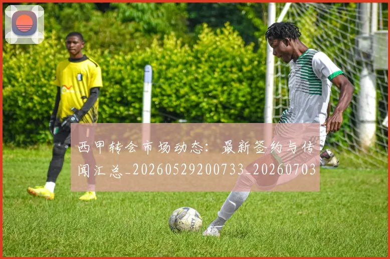 西甲转会市场动态：最新签约与传闻汇总_20260529200733_20260703181934
