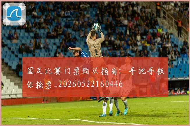 国足比赛门票购买指南：手把手教你抢票_20260522160446