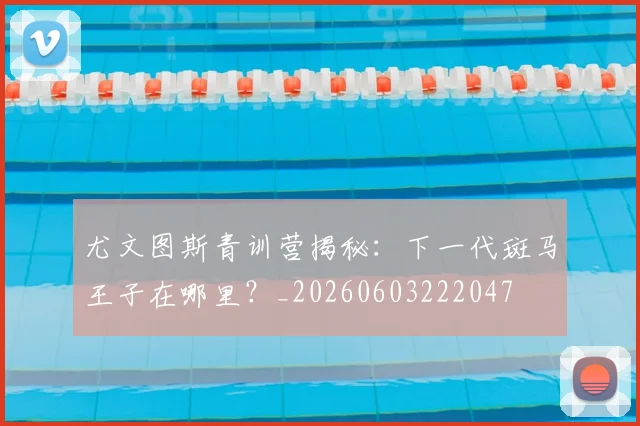 尤文图斯青训营揭秘：下一代斑马王子在哪里？_20260603222047