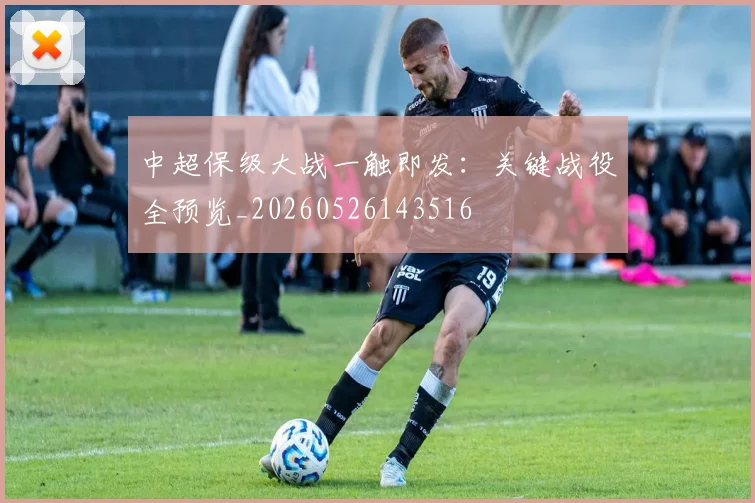 中超保级大战一触即发:关键战役全预览_20260526143516