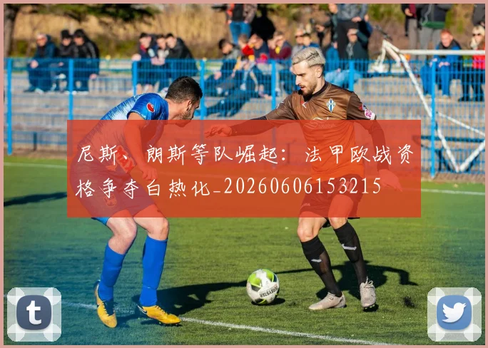尼斯、朗斯等队崛起:法甲欧战资格争夺白热化_20260606153215
