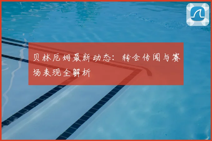 贝林厄姆最新动态：转会传闻与赛场表现全解析