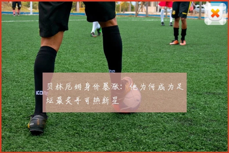贝林厄姆身价暴涨：他为何成为足坛最炙手可热新星
